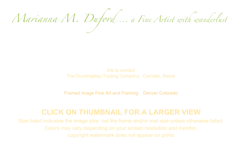  Marianna M. Duford ... a Fine Artist with wanderlust
On this page you will find a collection of AVAILABLE STUDIO PAINTINGS.

Please send an e-mail to me for more info or for availability  

 marianna@mariannaduford.com

link to contact
The Ducktrapbay Trading Company;  Camden, Maine
www.ducktrapbay.com

Framed Image Fine Art and Framing;   Denver Colorado
http://www.framedimage.net/

CLICK ON THUMBNAIL FOR A LARGER VIEW
Size listed indicates the image size, not the frame and/or mat size unless otherwise listed.
Colors may vary depending on your screen resolution and monitor.
copyright watermark does not appear on prints